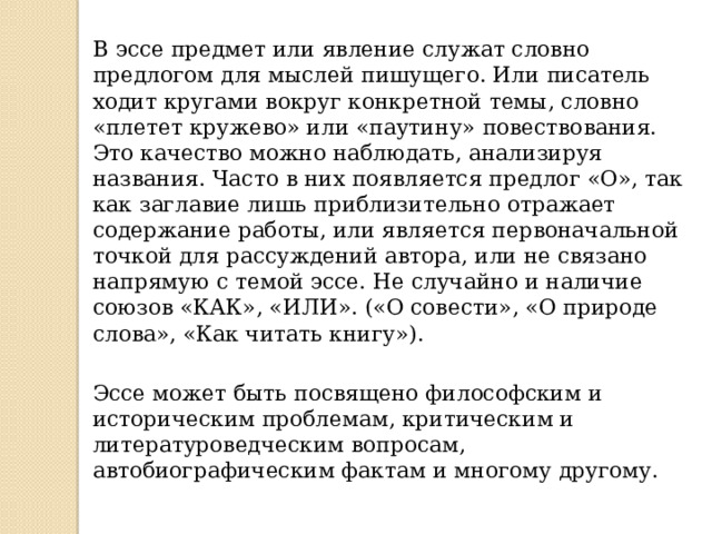 В эссе предмет или явление служат словно предлогом для мыслей пишущего. Или писатель ходит кругами вокруг конкретной темы, словно «плетет кружево» или «паутину» повествования. Это качество можно наблюдать, анализируя названия. Часто в них появляется предлог «О», так как заглавие лишь приблизительно отражает содержание работы, или является первоначальной точкой для рассуждений автора, или не связано напрямую с темой эссе. Не случайно и наличие союзов «КАК», «ИЛИ». («О совести», «О природе слова», «Как читать книгу»). Эссе может быть посвящено философским и историческим проблемам, критическим и литературоведческим вопросам, автобиографическим фактам и многому другому. 