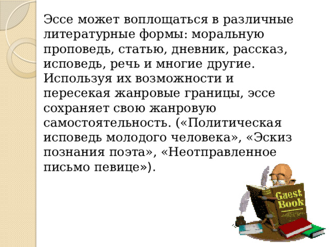 Эссе может воплощаться в различные литературные формы: моральную проповедь, статью, дневник, рассказ, исповедь, речь и многие другие. Используя их возможности и пересекая жанровые границы, эссе сохраняет свою жанровую самостоятельность. («Политическая исповедь молодого человека», «Эскиз познания поэта», «Неотправленное письмо певице »). 