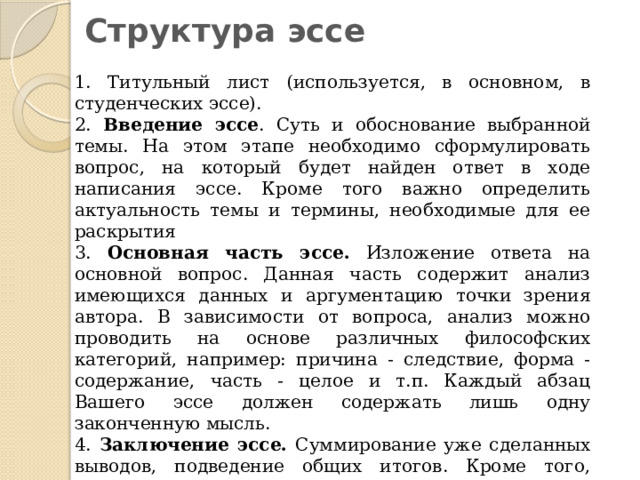Структура эссе 1. Титульный лист (используется, в основном, в студенческих эссе). 2. Введение эссе . Суть и обоснование выбранной темы. На этом этапе необходимо сформулировать вопрос, на который будет найден ответ в ходе написания эссе. Кроме того важно определить актуальность темы и термины, необходимые для ее раскрытия 3. Основная часть эссе. Изложение ответа на основной вопрос. Данная часть содержит анализ имеющихся данных и аргументацию точки зрения автора. В зависимости от вопроса, анализ можно проводить на основе различных философских категорий, например: причина - следствие, форма - содержание, часть - целое и т.п. Каждый абзац Вашего эссе должен содержать лишь одну законченную мысль. 4. Заключение эссе. Суммирование уже сделанных выводов, подведение общих итогов. Кроме того, можно еще раз повторить основные моменты эссе, сделать иллюстрирующую цитату, либо закончить сочинение возвышенными нотками. 