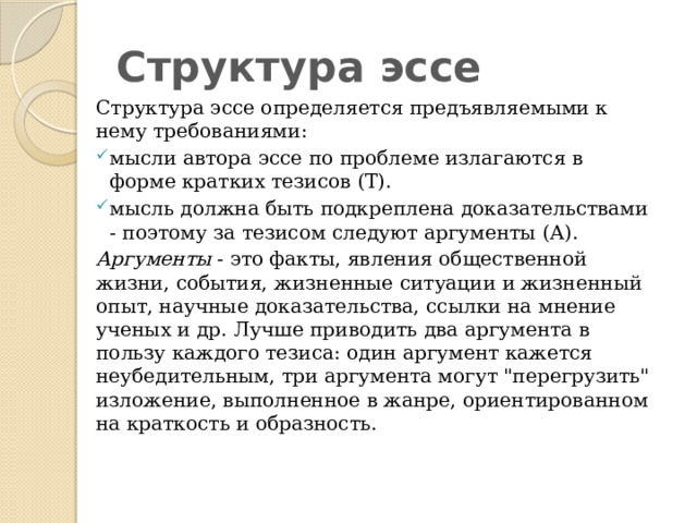Структура эссе Структура эссе определяется предъявляемыми к нему требованиями: мысли автора эссе по проблеме излагаются в форме кратких тезисов (Т). мысль должна быть подкреплена доказательствами - поэтому за тезисом следуют аргументы (А). Аргументы - это факты, явления общественной жизни, события, жизненные ситуации и жизненный опыт, научные доказательства, ссылки на мнение ученых и др. Лучше приводить два аргумента в пользу каждого тезиса: один аргумент кажется неубедительным, три аргумента могут 
