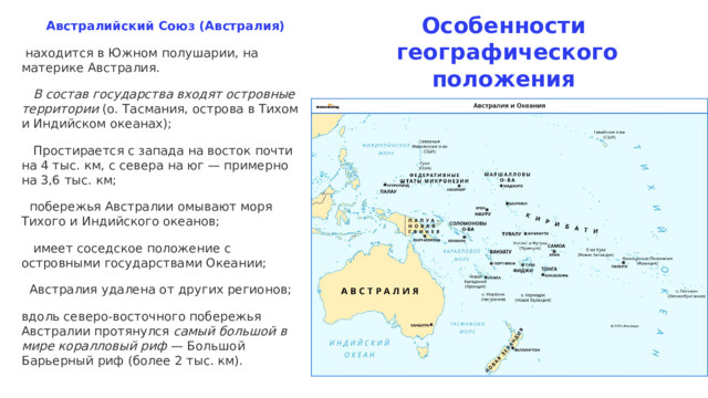 Особенности  географического положения  Австралийский Союз (Австралия)  находится в Южном полушарии, на материке Австралия.  В состав государства входят островные территории (о. Тасмания, острова в Тихом и Индийском океанах);   Простирается с запада на восток почти на 4 тыс. км, с севера на юг — примерно на 3,6 тыс. км;  побережья Австралии омывают моря Тихого и Индийского океанов;  имеет соседское положение с островными государствами Океании;  Австралия удалена от других регионов; вдоль северо-восточного побережья Австралии протянулся самый большой в мире коралловый риф — Большой Барьерный риф (более 2 тыс. км). 
