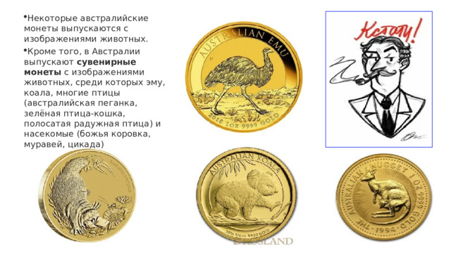 Некоторые австралийские монеты выпускаются с изображениями животных. Кроме того, в Австралии выпускают  сувенирные монеты  с изображениями животных, среди которых эму, коала, многие птицы (австралийская пеганка, зелёная птица-кошка, полосатая радужная птица) и насекомые (божья коровка, муравей, цикада) 