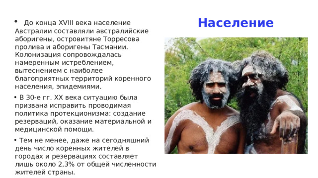Население   До конца XVIII века население Австралии составляли австралийские аборигены, островитяне Торресова пролива и аборигены Тасмании. Колонизация сопровождалась намеренным истреблением, вытеснением с наиболее благоприятных территорий коренного населения, эпидемиями.  В 30-е гг. XX века ситуацию была призвана исправить проводимая политика протекционизма: создание резерваций, оказание материальной и медицинской помощи.  Тем не менее, даже на сегодняшний день число коренных жителей в городах и резервациях составляет лишь около 2,3% от общей численности жителей страны. 