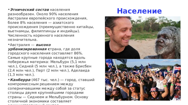 Население Этнический состав  населения разнообразен. Около 90% населения Австралии европейского происхождения, более 8% населения — азиатского происхождения (преимущественно китайцы, вьетнамцы, филиппинцы и индийцы). Численность коренного населения незначительна.   Австралия —  высоко урбанизированная  с трана, где доля городского населения составляет 86%. Самые крупные города находятся вдоль побережья материка: Мельбурн (5,1 млн чел.), Сидней (5 млн чел.), а также Брисбен (2,4 млн чел.), Перт (2 млн чел.), Аделаида (1,3 млн чел.). Канберра  (467 тыс. чел.) — город, ставший компромиссным решением между соперничавшими между собой за статус столицы двумя крупнейшими городами страны — Сиднеем и Мельбурном. Основу столичной экономики составляет административный сектор. 