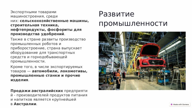 Развитие промышленности Экспортными товарами машиностроения, среди них:  сельскохозяйственные машины, строительная техника, нефтепродукты, фосфориты для производства удобрений .   Также в стране развиты производство промышленных роботов и приборостроение, страна выпускает оборудование для транспортных средств и горнодобывающей промышленности.   Кроме того, в числе экспортируемых товаров —  автомобили, локомотивы, промышленные станки и прочие изделия . Продажи   австралийских  предприятий - производителей продуктов питания и напитков является крупнейшей в  Австралии . 