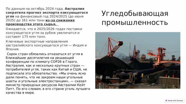 По данным на октябрь 2024 года,  Австралия сократила прогноз экспорта коксующегося угля  на финансовый год 2024/2025 (до июня 2025) до 161 млн тонн из-за снижения производства этого сырья.   Ожидается, что в 2025/2026 годах поставки коксующегося угля за рубеж увеличатся и составят 175 млн тонн.   Ключевые экспортные направления австралийского коксующегося угля — Индия и Япония.   Сорок стран обязались отказаться от угля в ближайшие десятилетия на решающей конференции по климату COP26 в Глазго. Австралия, как и несколько крупных стран — потребителей угля, таких как Китай и США, не подписала это обязательство. «Мы очень ясно дали понять, что не закроем наши угольные шахты и угольные электростанции», — сказал министр природных ресурсов Австралии Кейт Питт. По его словам, в его стране уголь лучшего качества в мире. Угледобывающая промышленность 
