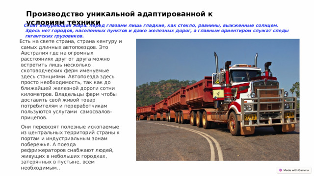 Производство уникальной адаптированной к условиям техники Стоит изнуряющая жара. перед глазами лишь гладкие, как стекло, равнины, выжженные солнцем. Здесь нет городов, населенных пунктов и даже железных дорог, а главным ориентиром служат следы гигантских грузовиков. Есть на свете страна, страна кенгуру и самых длинных автопоездов. Это Австралия где на огромных расстояниях друг от друга можно встретить лишь несколько скотоводческих ферм именуемые здесь станциями. Автопоезда здесь просто необходимость, так как до ближайшей железной дороги сотни километров. Владельцы ферм чтобы доставить свой живой товар потребителям и переработчикам пользуются услугами самосвалов-прицепов.  Они перевозят полезные ископаемые из центральных территорий страны к портам и индустриальным зонам побережья. А поезда рефрижераторов снабжают людей, живущих в небольших городках, затерянных в пустыне, всем необходимым.. 