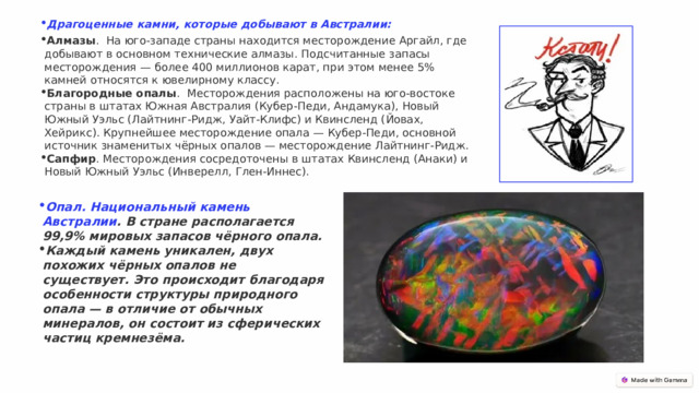 Драгоценные камни, которые добывают в Австралии: Алмазы .  На юго-западе страны находится месторождение Аргайл, где добывают в основном технические алмазы. Подсчитанные запасы месторождения — более 400 миллионов карат, при этом менее 5% камней относятся к ювелирному классу.  Благородные опалы .  Месторождения расположены на юго-востоке страны в штатах Южная Австралия (Кубер-Педи, Андамука), Новый Южный Уэльс (Лайтнинг-Ридж, Уайт-Клифс) и Квинсленд (Йовах, Хейрикс). Крупнейшее месторождение опала — Кубер-Педи, основной источник знаменитых чёрных опалов — месторождение Лайтнинг-Ридж.  Сапфир . Месторождения сосредоточены в штатах Квинсленд (Анаки) и Новый Южный Уэльс (Инверелл, Глен-Иннес).  Опал. Национальный камень Австралии . В стране располагается 99,9% мировых запасов чёрного опала. Каждый камень уникален, двух похожих чёрных опалов не существует. Это происходит благодаря особенности структуры природного опала — в отличие от обычных минералов, он состоит из сферических частиц кремнезёма. 