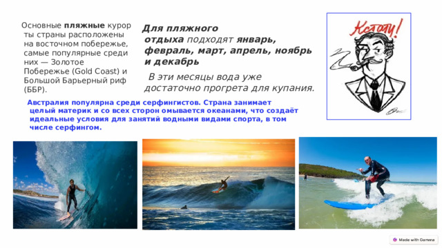 Основные  пляжные  курорты страны расположены на восточном побережье, самые популярные среди них — Золотое Побережье (Gold Coast) и Большой Барьерный риф (ББР). Для пляжного отдыха  подходят  январь, февраль, март, апрель, ноябрь и декабрь   В эти месяцы вода уже достаточно прогрета для купания. Австралия популярна среди серфингистов. Страна занимает целый материк и со всех сторон омывается океанами, что создаёт идеальные условия для занятий водными видами спорта, в том числе серфингом.  