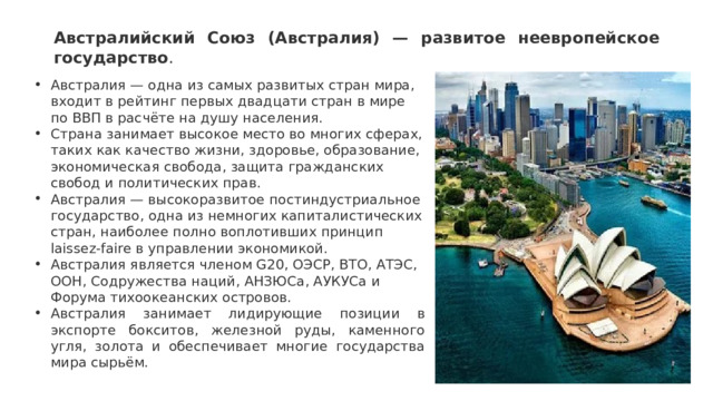 Австралийский Союз (Австралия) — развитое неевропейское государство .   Австралия — одна из самых развитых стран мира, входит в рейтинг первых двадцати стран в мире по ВВП в расчёте на душу населения.  Страна занимает высокое место во многих сферах, таких как качество жизни, здоровье, образование, экономическая свобода, защита гражданских свобод и политических прав.  Австралия — высокоразвитое постиндустриальное государство, одна из немногих капиталистических стран, наиболее полно воплотивших принцип laissez-faire в управлении экономикой.  Австралия является членом G20, ОЭСР, ВТО, АТЭС, ООН, Содружества наций, АНЗЮСа, АУКУСа и Форума тихоокеанских островов.  Австралия занимает лидирующие позиции в экспорте бокситов, железной руды, каменного угля, золота и обеспечивает многие государства мира сырьём. 