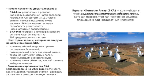   Проект состоит из двух телескопов : SKA-Low  расположен в регионе Ваджарри в отдалённой части Западной Австралии. Он состоит из 131 тысячи антенн, которые похожи на сухие деревья. SKA-Low назван так из-за способности распознавать низкочастотные радиосигналы.   SKA-Mid  построен в южноафриканском регионе Кару. Он состоит из 197 среднечастотных антенн.   Некоторые задачи, которые планируют решать с помощью SKA: изучение тёмной энергии и причин расширения Вселенной;  потенциальный поиск внеземной жизни;  создание карты магнитных полей, пронизывающих всю Вселенную;  изучение таких объектов, как нейтронные звёзды и квазары.  Окончание строительства SKA запланировано на 2030 год . После этого, как ожидается, телескоп сможет наблюдать за дальним космосом минимум полвека. Square Kilometre Array (SKA)  — крупнейшая в мире радиоастрономическая обсерватория, которая переводится как «антенная решётка площадью в один квадратный километр» 