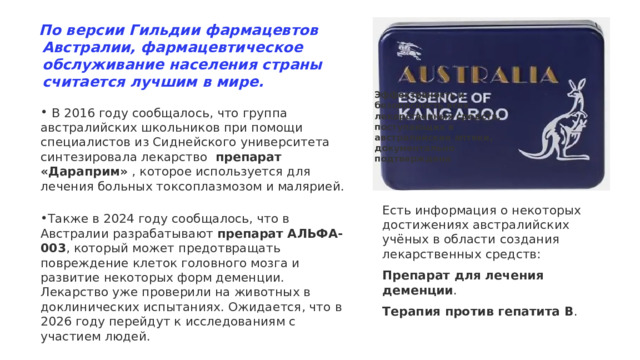 По версии Гильдии фармацевтов Австралии, фармацевтическое обслуживание населения страны считается лучшим в мире.   Эффективность и безопасность всех лекарственных средств, поступающих в австралийские аптеки, документально подтверждена  В 2016 году сообщалось, что группа австралийских школьников при помощи специалистов из Сиднейского университета синтезировала лекарство препарат «Дараприм»  , которое используется для лечения больных токсоплазмозом и малярией.   Также в 2024 году сообщалось, что в Австралии разрабатывают  препарат АЛЬФА-003 , который может предотвращать повреждение клеток головного мозга и развитие некоторых форм деменции. Лекарство уже проверили на животных в доклинических испытаниях. Ожидается, что в 2026 году перейдут к исследованиям с участием людей.  Есть информация о некоторых достижениях австралийских учёных в области создания лекарственных средств: Препарат для лечения деменции .  Терапия против гепатита B . 