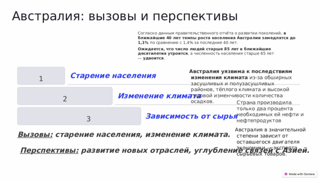 Австралия: вызовы и перспективы Согласно данным правительственного отчёта о развитии поколений,  в ближайшие 40 лет темпы роста населения Австралии замедлятся до 1,1%  по сравнению с 1,4% за последние 40 лет.   Ожидается, что число людей старше 85 лет в ближайшие десятилетия утроится , а численность населения старше 65 лет —  удвоится .  Австралия уязвима к последствиям изменения климата  из-за обширных засушливых и полузасушливых районов, тёплого климата и высокой годовой изменчивости количества осадков. 1 Старение населения 2 Изменение климата  Страна производила только два процента необходимых ей нефти и нефтепродуктов Австралия в значительной степени зависит от оставшегося двигателя экономики — экспорта сырьевых товаров.  3 Зависимость от сырья Вызовы: старение населения, изменение климата.   Перспективы: развитие новых отраслей, углубление связей с Азией. 