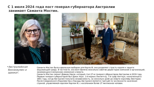 С 1 июля 2024 года пост генерал-губернатора Австралии занимает Саманта Мостин.  Австралийская бизнесвумен и адвокат. Саманта Мостин была идеальным выбором для Карла III, она разделяет страсть короля к защите окружающей среды. В частности, она возглавляла несколько советов директоров компаний и организаций, занимающихся вопросами изменения климата. Саманта Мостин сменит Дэвида Херли, который стал 27-м генерал-губернатором Австралии в 2019 году. Первым генерал-губернатором был Джон Хоуп, 1-й маркиз Линлитгоу, 7-й граф Хоптаун, назначенный в 1901 году, когда Австралия получила независимость, за несколько дней до смерти королевы Виктории. После Соединенного Королевства и Канады Австралия является третьей по численности населения страной, управляемой королем Карлом III, с населением более 27 миллионов человек. 