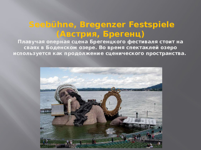   Seebühne, Bregenzer Festspiele (Австрия, Брегенц)  Плавучая оперная сцена Брегенцкого фестиваля стоит на сваях в Боденском озере. Во время спектаклей озеро используется как продолжение сценического пространства.    