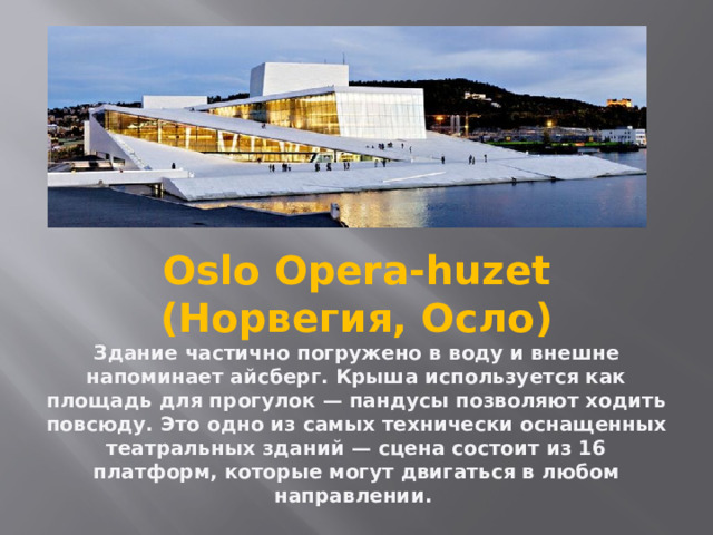                 Oslo Opera-huzet (Норвегия, Осло)  Здание частично погружено в воду и внешне напоминает айсберг. Крыша используется как площадь для прогулок — пандусы позволяют ходить повсюду. Это одно из самых технически оснащенных театральных зданий — сцена состоит из 16 платформ, которые могут двигаться в любом направлении.   