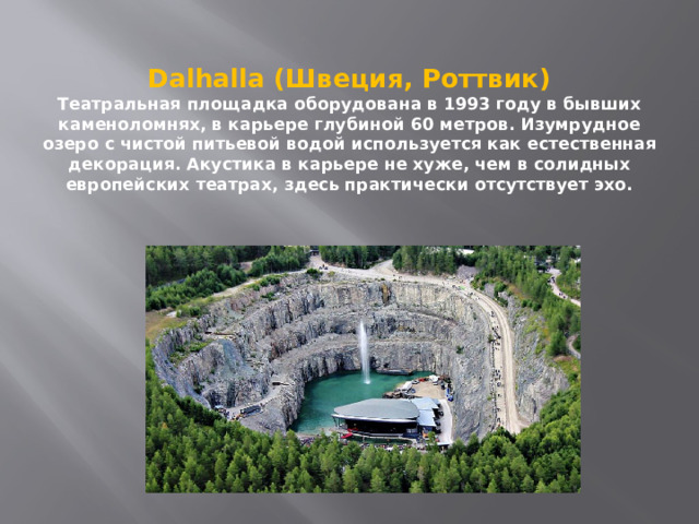 Dalhalla (Швеция, Роттвик)  Театральная площадка оборудована в 1993 году в бывших каменоломнях, в карьере глубиной 60 метров. Изумрудное озеро с чистой питьевой водой используется как естественная декорация. Акустика в карьере не хуже, чем в солидных европейских театрах, здесь практически отсутствует эхо. 