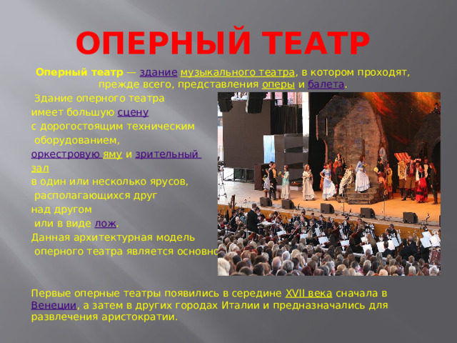 Оперный театр Оперный театр  —  здание   музыкального театра , в котором проходят, прежде всего, представления  оперы  и  балета .  Здание оперного театра имеет большую  сцену   с дорогостоящим техническим  оборудованием,  оркестровую яму  и  зрительный зал   в один или несколько ярусов,  располагающихся друг над другом  или в виде  лож . Данная архитектурная модель  оперного театра является основной. Первые оперные театры появились в середине  XVII века  сначала в  Венеции , а затем в других городах Италии и предназначались для развлечения аристократии. 