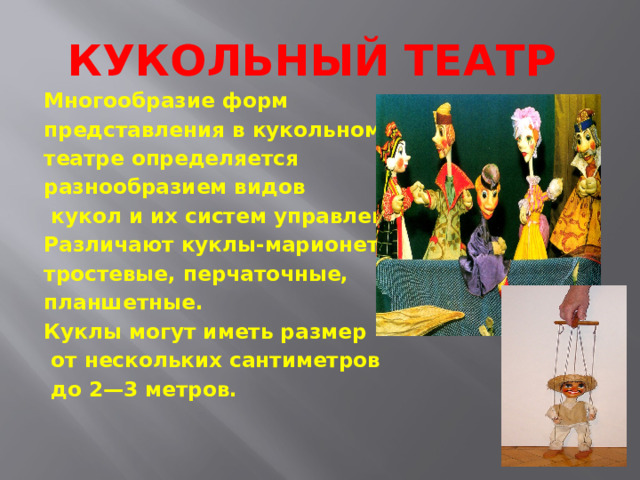 Кукольный театр Многообразие форм представления в кукольном театре определяется разнообразием видов  кукол и их систем управления. Различают куклы-марионетки, тростевые, перчаточные, планшетные. Куклы могут иметь размер  от нескольких сантиметров  до 2—3 метров. 