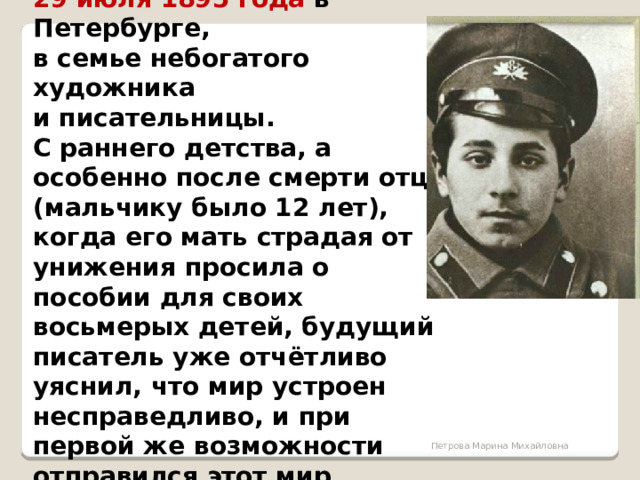 Михаил Зощенко родился 29 июля 1895 года в Петербурге, в семье небогатого художника и писательницы. С раннего детства, а особенно после смерти отца (мальчику было 12 лет), когда его мать страдая от унижения просила о пособии для своих восьмерых детей, будущий писатель уже отчётливо уяснил, что мир устроен несправедливо, и при первой же возможности отправился этот мир изучать.  Петрова Марина Михайловна 