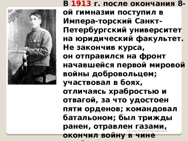  В 1913 г. после окончания 8-ой гимназии поступил в Импера-торский Санкт-Петербургский университет на юридический факультет. Не закончив курса, он отправился на фронт начавшейся первой мировой войны добровольцем; участвовал в боях, отличаясь храбростью и отвагой, за что удостоен пяти орденов; командовал батальоном; был трижды ранен, отравлен газами, окончил войну в чине штабс-капитана. Петрова Марина Михайловна 