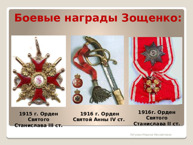 Боевые награды Зощенко: 1916г. Орден Святого Станислава II ст. 1915 г. Орден Святого Станислава III ст. 1916 г. Орден Святой Анны IV ст.      1915 г. Орден Святого Станислава III ст. 11 февраля 1916 — Орден Святой Анны IV ст. с надписью «За храбрость». 13 сентября 1916 — Орден Святого Станислава II ст. с мечами. 9 ноября 1916 — Орден Святой Анны III ст. с мечами и бантом. Январь 1917 — Орден Святого Владимира IV ст. с мечами и бантом.  Петрова Марина Михайловна 