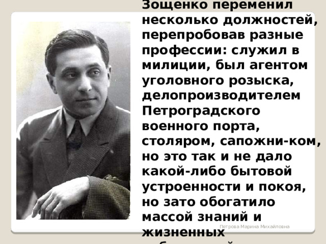 Зощенко переменил несколько должностей, перепробовав разные профессии: служил в милиции, был агентом уголовного розыска, делопроизводителем Петроградского военного порта, столяром, сапожни-ком, но это так и не дало какой-либо бытовой устроенности и покоя, но зато обогатило массой знаний и жизненных наблюдений.  Петрова Марина Михайловна 