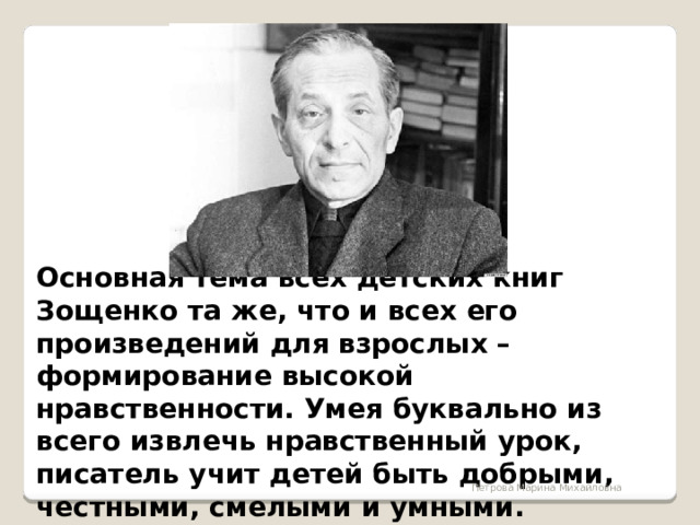 Основная тема всех детских книг Зощенко та же, что и всех его произведений для взрослых – формирование высокой нравственности. Умея буквально из всего извлечь нравственный урок, писатель учит детей быть добрыми, честными, смелыми и умными.  Петрова Марина Михайловна 