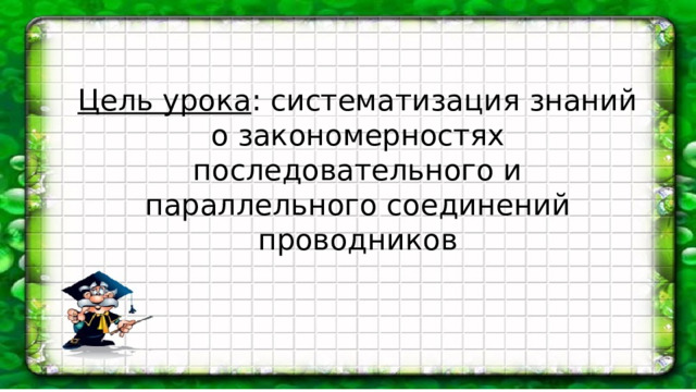 Цель урока : систематизация знаний о закономерностях последовательного и параллельного соединений проводников 