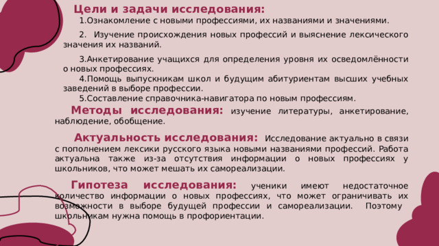 Цели и задачи исследования: Ознакомление с новыми профессиями, их названиями и значениями.  Изучение происхождения новых профессий и выяснение лексического значения их названий. Анкетирование учащихся для определения уровня их осведомлённости о новых профессиях. Помощь выпускникам школ и будущим абитуриентам высших учебных заведений в выборе профессии. Составление справочника-навигатора по новым профессиям. Методы исследования:  изучение литературы, анкетирование, наблюдение, обобщение.  Актуальность исследования:   Исследование актуально в связи с пополнением лексики русского языка новыми названиями профессий. Работа актуальна также из-за отсутствия информации о новых профессиях у школьников, что может мешать их самореализации. Гипотеза исследования:  ученики имеют недостаточное количество информации о новых профессиях, что может ограничивать их возможности в выборе будущей профессии и самореализации. Поэтому школьникам нужна помощь в профориентации.  