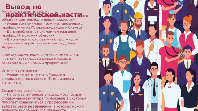 Вывод по практической части Результаты анкетирования:     - Ученики школы №14 хорошо ориентируются в областях деятельности новых профессий.     - Учащиеся понимают термины, связанные с профессиями из IT, юриспруденции и бизнеса.     - Есть проблемы с пониманием названий профессий в схожих областях.     - Школьники плохо различают должности, связанные с управлением и руководством людьми. Необходимость помощи старшеклассникам:     - Старшеклассникам нужна помощь в ознакомлении с новыми профессиями. Интересы учащихся:     - Учащиеся хотят узнать больше о специальностях в сферах IT, медицины и творчества. Создание справочника:     - На основе интересов учащихся был создан справочник-навигатор (приложение 2), который помогает ознакомиться с профессиями и выбрать учебные заведения, в которых можно получить выбранную специальность.  