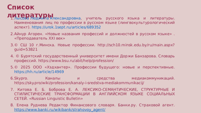 Список литературы Лысова Людмила Александровна , учитель русского языка и литературы. Наименования лиц по профессии в русском языке (лингвокультурологический аспект). https://urok.1sept.ru/articles/689352 Айнур Агорен. «Новые названия профессий и должностей в русском языке» . «Преподаватель XXI век» © СШ 10 г.Минска. Новые профессии. http://sch10.minsk.edu.by/ru/main.aspx?guid=53821  © Бурятский государственный университет имени Доржи Банзарова. Словарь профессий. https://www.bsu.ru/abit/help/profession/ © 2025 ООО «Хэдхантер». Профессии будущего: новые и перспективные. https://hh.ru/article/14969 Skypro. Каналы и средства медиакоммуникаций. https://sky.pro/wiki/profession/kanaly-i-sredstva-mediakommunikacij/  Китова Е. Б. Боброва Е. А. ЛЕКСИКО-СЕМАНТИЧЕСКИЕ, СТРУКТУРНЫЕ И СТИЛИСТИЧЕСКИЕ ТРАНСФОРМАЦИИ В АНГЛИЙСКОМ ЯЗЫКЕ СОЦИАЛЬНЫХ СЕТЕЙ. «Russian Linguistic Bulletin»  Елена Руднева Редактор Финансового словаря. Банки.ру. Страховой агент. https://www.banki.ru/wikibank/strahovoy_agent/  