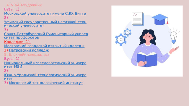  4. VR/AR-художник Вузы: 1) Московский университет имени С.Ю. Витте 2) Уфимский государственный нефтяной технический университет 3) Санкт-Петербургский Гуманитарный университет профсоюзов Колледжи: 1) Московский городской открытый колледж 2) Петровский колледж 5. Б локчейн-специалист Вузы: 1) Национальный исследовательский университет МЭИ 2) Южно-Уральский технологический университет 3) Московский технологический институт  