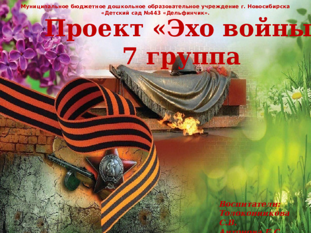 Муниципальное бюджетное дошкольное образовательное учреждение г. Новосибирска «Детский сад №443 «Дельфинчик». Проект «Эхо войны» 7 группа Воспитатели: Толоконникова С.В. Антонова Е.С. 