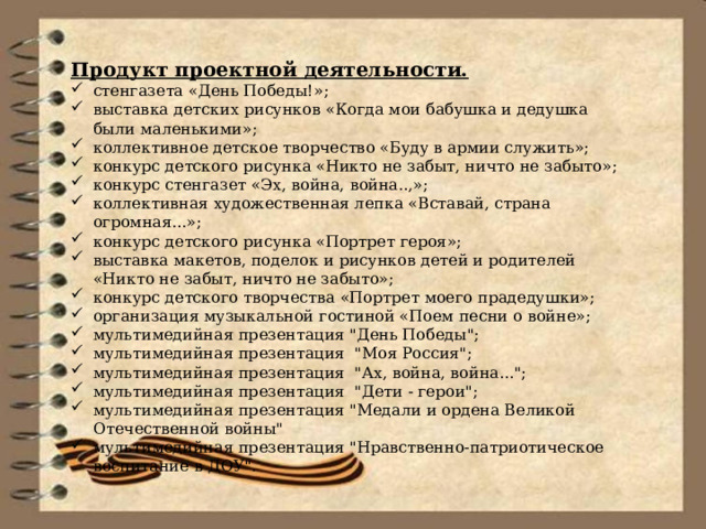 Продукт проектной деятельности. стенгазета «День Победы!»; выставка детских рисунков «Когда мои бабушка и дедушка были маленькими»; коллективное детское творчество «Буду в армии служить»; конкурс детского рисунка «Никто не забыт, ничто не забыто»; конкурс стенгазет «Эх, война, война..,»; коллективная художественная лепка «Вставай, страна огромная...»; конкурс детского рисунка «Портрет героя»; выставка макетов, поделок и рисунков детей и родителей «Никто не забыт, ничто не забыто»; конкурс детского творчества «Портрет моего прадедушки»; организация музыкальной гостиной «Поем песни о войне»; мультимедийная презентация 