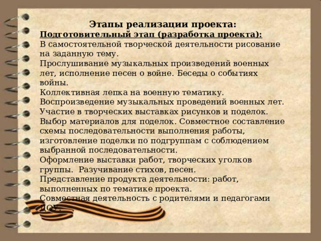 Этапы реализации проекта: Подготовительный этап (разработка проекта): В самостоятельной творческой деятельности рисование на заданную тему. Прослушивание музыкальных произведений военных лет, исполнение песен о войне. Беседы о событиях войны. Коллективная лепка на военную тематику. Воспроизведение музыкальных проведений военных лет. Участие в творческих выставках рисунков и поделок. Выбор материалов для поделок. Совместное составление схемы последовательности выполнения работы, изготовление поделки по подгруппам с соблюдением выбранной последовательности. Оформление выставки работ, творческих уголков группы.  Разучивание стихов, песен. Представление продукта деятельности: работ, выполненных по тематике проекта. Совместная деятельность с родителями и педагогами ДОУ. 