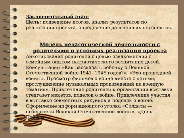 Заключительный этап: Цель: подведение итогов, анализ результатов по реализации проекта, определение дальнейших перспектив.   Модель педагогической деятельности с родителями в условиях реализации проекта Анкетирование родителей с целью ознакомления с семейным опытом патриотического воспитания детей. Консультации «Как рассказать ребенку о Великой Отечественной войне 1941- 1945 годов?», «Эхо прошедшей войны». Просмотр фильмов о воине вместе с детьми, прослушивание музыкальных произведений на военную тематику. Привлечение родителей к организации выставки стенгазет макетов, поделок о войне. Привлечение участия в выставке совместных рисунков и поделок о войне. Оформление информационного уголка «Солдаты — победители Великой Отечественной войны», «День Победы». 