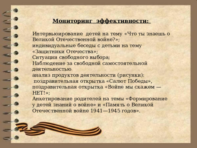 Мониторинг эффективности:   Интервьюирование  детей на тему «Что ты знаешь о Великой Отечественной войне?»; индивидуальные беседы с детьми на тему «Защитники Отечества»; Ситуации свободного выбора; Наблюдение за свободной самостоятельной деятельностью анализ продуктов деятельности (рисунки):  поздравительная открытка «Салют Победы», поздравительная открытка «Войне мы скажем — НЕТ!»; Анкетирование родителей на темы «Формирование у детей знаний о войне» и «Память о Великой Отечественной войне 1941—1945 годов». 