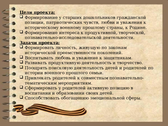 Цели проекта: Формирование у старших дошкольников гражданской позиции, патриотических чувств, любви и уважения к историческому военному прошлому страны, к Родине. Формирование интереса к продуктивной, творческой, познавательно-исследовательской деятельности. Задачи проекта: Формировать личность, живущую по законам исторической преемственности поколений. Воспитывать любовь и уважение к защитникам. Развивать продуктивную деятельность и творчество. Поощрять поисковую деятельность детей и родителей по истории военного прошлого семьи. Привлекать родителей к совместным познавательно-тематическим мероприятиям. Сформировать у родителей активную позицию в воспитании и образовании своих детей. Способствовать обогащению эмоциональной сферы. 