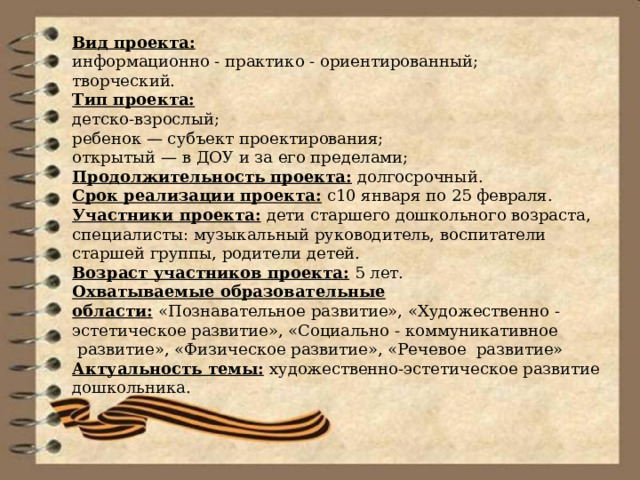 Вид проекта: информационно - практико - ориентированный; творческий. Тип проекта: детско-взрослый; ребенок — субъект проектирования; открытый — в ДОУ и за его пределами; Продолжительность проекта:  долгосрочный. Срок реализации проекта:  с10 января по 25 февраля. Участники проекта:   дети старшего дошкольного возраста, специалисты: музыкальный руководитель, воспитатели старшей группы, родители детей. Возраст участников проекта:   5 лет. Охватываемые образовательные области:   «Познавательное развитие», «Художественно - эстетическое развитие», «Социально - коммуникативное  развитие», «Физическое развитие», «Речевое  развитие» Актуальность темы:   художественно-эстетическое развитие дошкольника. 