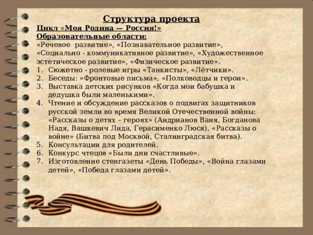 Структура проекта Цикл « Моя Родина — Россия!» Образовательные области: «Речевое  развитие», «Познавательное развитие», «Социально - коммуникативное развитие», «Художественное эстетическое развитие», «Физическое развитие». Сюжетно - ролевые игры «Танкисты», «Лётчики». Беседы: «Фронтовые письма», «Полководцы и герои». Выставка детских рисунков «Когда мои бабушка и дедушка были маленькими». Чтение и обсуждение рассказов о подвигах защитников русской земли во время Великой Отечественной войны: «Рассказы о детях – героях» (Андрианов Ваня, Богданова Надя, Вашкевич Лида, Герасименко Люся), «Рассказы о войне» (Битва под Москвой, Сталинградская битва). Консультации для родителей. Конкурс чтецов «Были дни счастливые». Изготовление стенгазеты «День Победы», «Война глазами детей», «Победа глазами детей». 