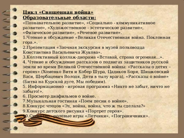 Цикл «Священная война» Образовательные области: «Познавательное развитие», «Социально - коммуникативное развитие», «Художественное - эстетическое развитие», «Физическое развитие», «Речевое развитие». 1.Чтение и обсуждение «Великая Отечественная война. Поклонная гора.». 2.Презентация «Заочная экскурсия в музей полководца Константина Васильевича Жукова». 3.Коллективный коллаж-диорама «Вставай, страна огромная...». 4. Чтение и обсуждение рассказов о подвигах защитников русской земли во время Великой Отечественной войны: «Рассказы о детях – героях» (Хоменко Витя и Кобер Шура, Цадиков Боря, Шишковский Вася, Щербацевич Володя, Дети в тылу врага), «Рассказы о войне» (Битва на Курской дуге, Мы победим). 5. Информационно - игровая программа «Никто не забыт, ничто не забыто!». 6. Просмотр диафильмов о войне. 7.Музыкальная гостиная «Поем песни о войне». 8.Конкурс чтецов «Эх, война, война, что ж ты сделала?» 9.Конкурс детского рисунка «Портрет героя». 10.Сюжетно - ролевые игры «Летчики», «Пограничники». 