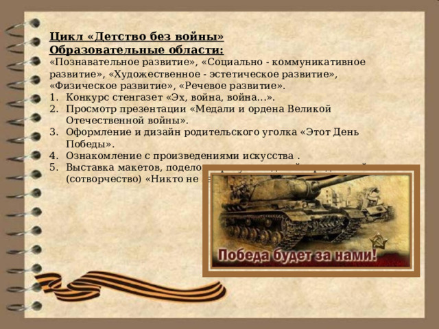 Цикл «Детство без войны» Образовательные области: «Познавательное развитие», «Социально - коммуникативное развитие», «Художественное - эстетическое развитие», «Физическое развитие», «Речевое развитие». Конкурс стенгазет «Эх, война, война...». Просмотр презентации «Медали и ордена Великой Отечественной войны». Оформление и дизайн родительского уголка «Этот День Победы». Ознакомление с произведениями искусства . Выставка макетов, поделок и рисунков детей и родителей (сотворчество) «Никто не забыт, ничто не забыто». 