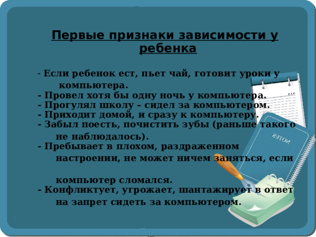   Первые признаки зависимости у ребенка   - Если ребенок ест, пьет чай, готовит уроки у  компьютера.  - Провел хотя бы одну ночь у компьютера.  - Прогулял школу – сидел за компьютером.  - Приходит домой, и сразу к компьютеру.  - Забыл поесть, почистить зубы (раньше такого  не наблюдалось).  - Пребывает в плохом, раздраженном  настроении, не может ничем заняться, если  компьютер сломался.  - Конфликтует, угрожает, шантажирует в ответ  на запрет сидеть за компьютером.  