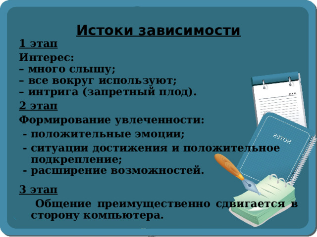 Истоки зависимости 1 этап Интерес: – много слышу; – все вокруг используют; – интрига (запретный плод). 2 этап  Формирование увлеченности:  - положительные эмоции;  - ситуации достижения и положительное подкрепление;  - расширение возможностей. 3 этап  Общение преимущественно сдвигается в сторону компьютера.  