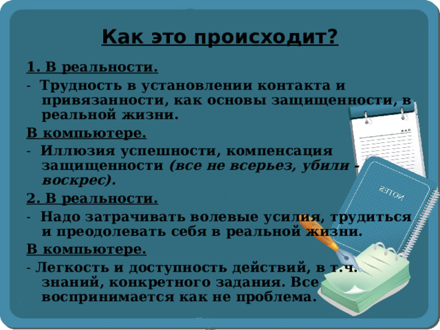 Как это происходит? 1. В реальности. - Трудность в установлении контакта и привязанности, как основы защищенности, в реальной жизни. В компьютере. - Иллюзия успешности, компенсация защищенности (все не всерьез, убили - воскрес). 2. В реальности. - Надо затрачивать волевые усилия, трудиться и преодолевать себя в реальной жизни. В компьютере. - Легкость и доступность действий, в т.ч. знаний, конкретного задания. Все воспринимается как не проблема.  