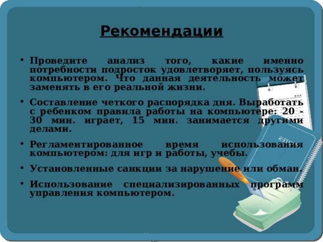 Рекомендации Проведите анализ того, какие именно потребности подросток удовлетворяет, пользуясь компьютером. Что данная деятельность может заменять в его реальной жизни. Составление четкого распорядка дня. Выработать с ребенком правила работы на компьютере: 20 - 30 мин. играет, 15 мин. занимается другими делами. Регламентированное время использования компьютером: для игр и работы, учебы. Установленные санкции за нарушение или обман. Использование специализированных программ управления компьютером.  