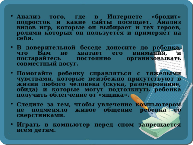 Анализ того, где в Интернете «бродит» подросток и какие сайты посещает. Анализ видов игр, которые он выбирает и тех героев, ролями которых он пользуется и примеряет на себя. В доверительной беседе донесите до ребенка, что Вам не хватает его внимания, и постарайтесь постоянно организовывать совместный досуг. Помогайте ребенку справляться с тяжелыми чувствами, которые неизбежно присутствуют в жизни любого человека (скука, разочарование, обида) и которые могут подтолкнуть ребенка получить облегчение от «ящика». Следите за тем, чтобы увлечение компьютером не подменяло живое общение ребенка со сверстниками. Играть в компьютер перед сном запрещается всем детям.  