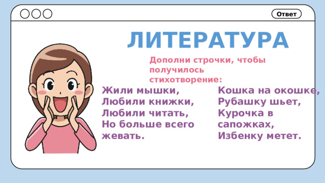 Ответ ЛИТЕРАТУРА Дополни строчки, чтобы получилось стихотворение: Кошка на окошке, Жили мышки, Любили книжки, Рубашку шьет, Любили читать, Курочка в сапожках, Но больше всего жевать. Избенку метет. 