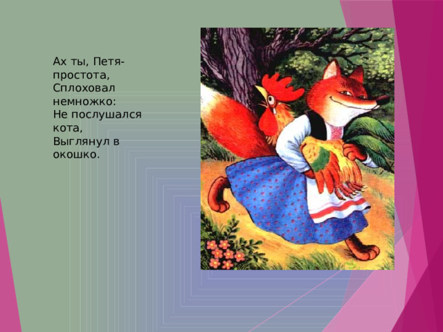 Ах ты, Петя-простота,  Сплоховал немножко:  Не послушался кота,  Выглянул в окошко.   